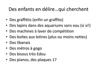 Des enfants en délire…qui cherchent
•   Des graffittis (enfin un graffito)
•   Des lapins dans des aquariums sans eau (si si!)
•   Des machines à laver de compétition
•   Des boites aux lettres (plus ou moins nettes)
•   Des libanais
•   Des métros à gogo
•   Des bisous très Edou
•   Des pianos, des plaques 17
 