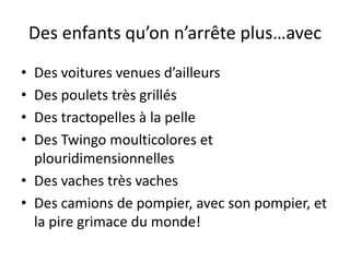Des enfants qu’on n’arrête plus…avec
• Des voitures venues d’ailleurs
• Des poulets très grillés
• Des tractopelles à la pelle
• Des Twingo moulticolores et
  plouridimensionnelles
• Des vaches très vaches
• Des camions de pompier, avec son pompier, et
  la pire grimace du monde!
 
