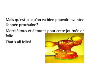 Mais qu’est-ce qu’on va bien pouvoir inventer
l’année prochaine?
Merci à tous et à toutes pour cette journée de
folie!
That’s all folks!
 