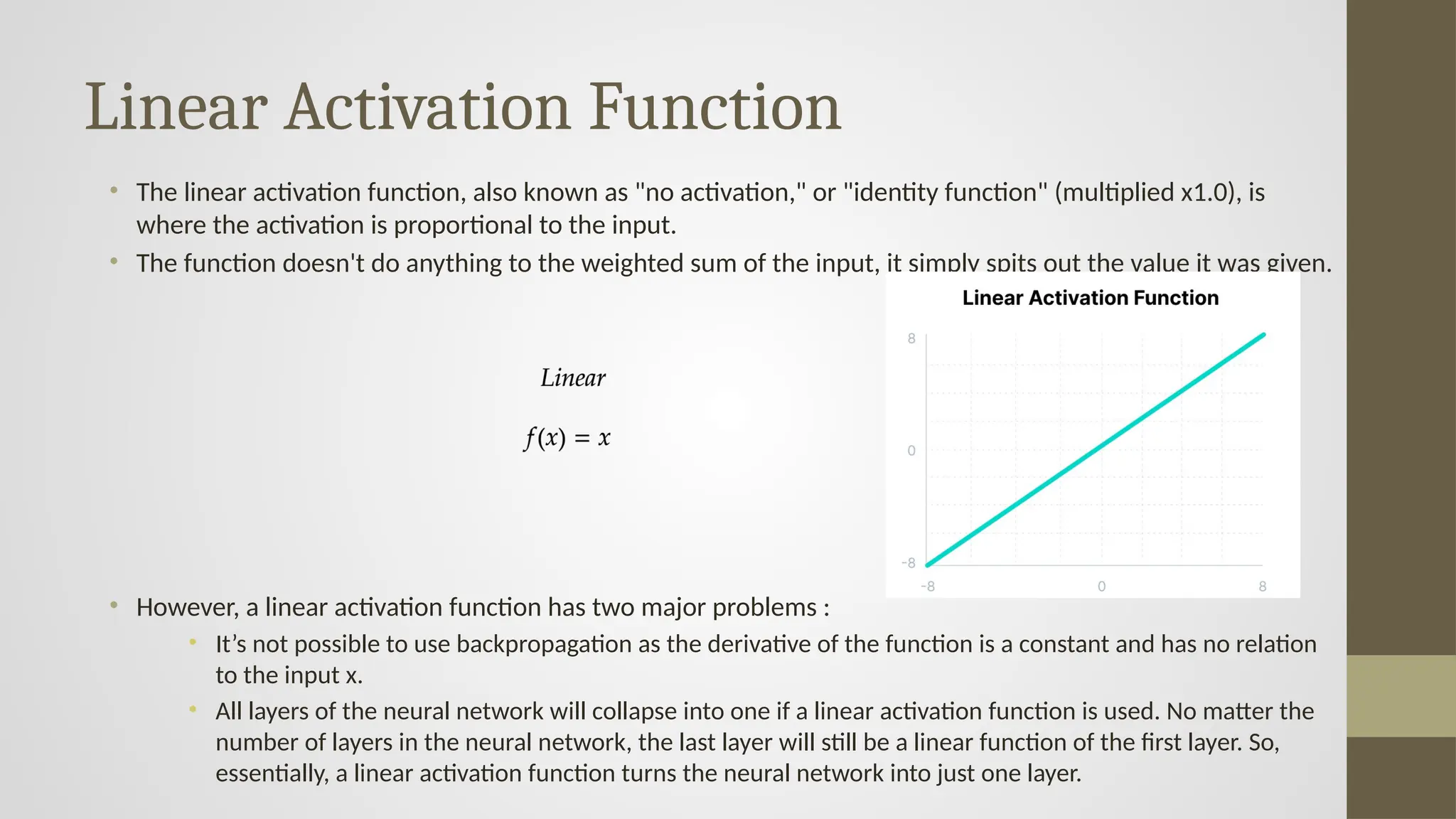 Linear Activation Function
• The linear activation function, also known as "no activation," or "identity function" (multiplied x1.0), is
where the activation is proportional to the input.
• The function doesn't do anything to the weighted sum of the input, it simply spits out the value it was given.
• However, a linear activation function has two major problems :
• It’s not possible to use backpropagation as the derivative of the function is a constant and has no relation
to the input x.
• All layers of the neural network will collapse into one if a linear activation function is used. No matter the
number of layers in the neural network, the last layer will still be a linear function of the first layer. So,
essentially, a linear activation function turns the neural network into just one layer.
 