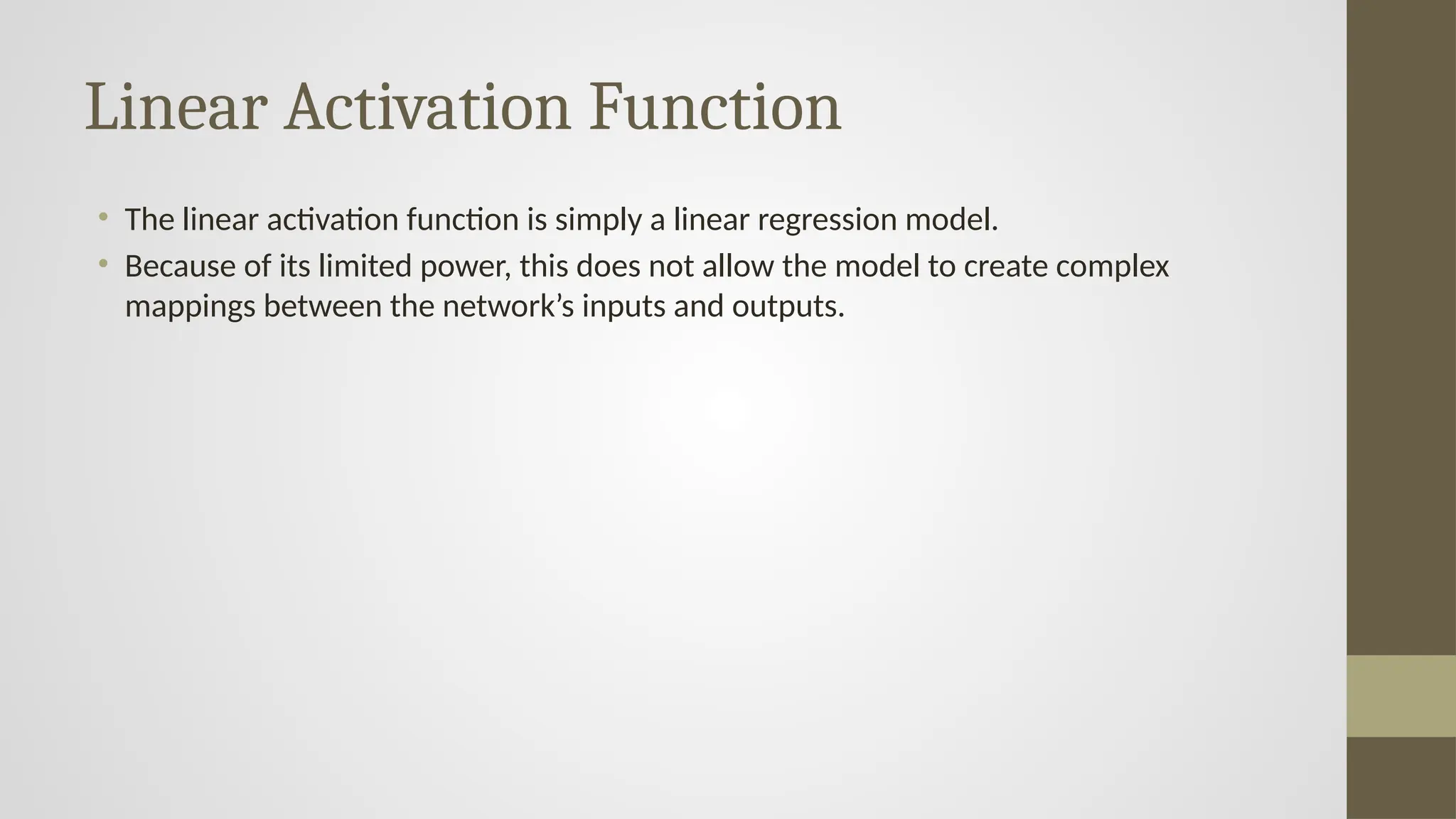 Linear Activation Function
• The linear activation function is simply a linear regression model.
• Because of its limited power, this does not allow the model to create complex
mappings between the network’s inputs and outputs.
 