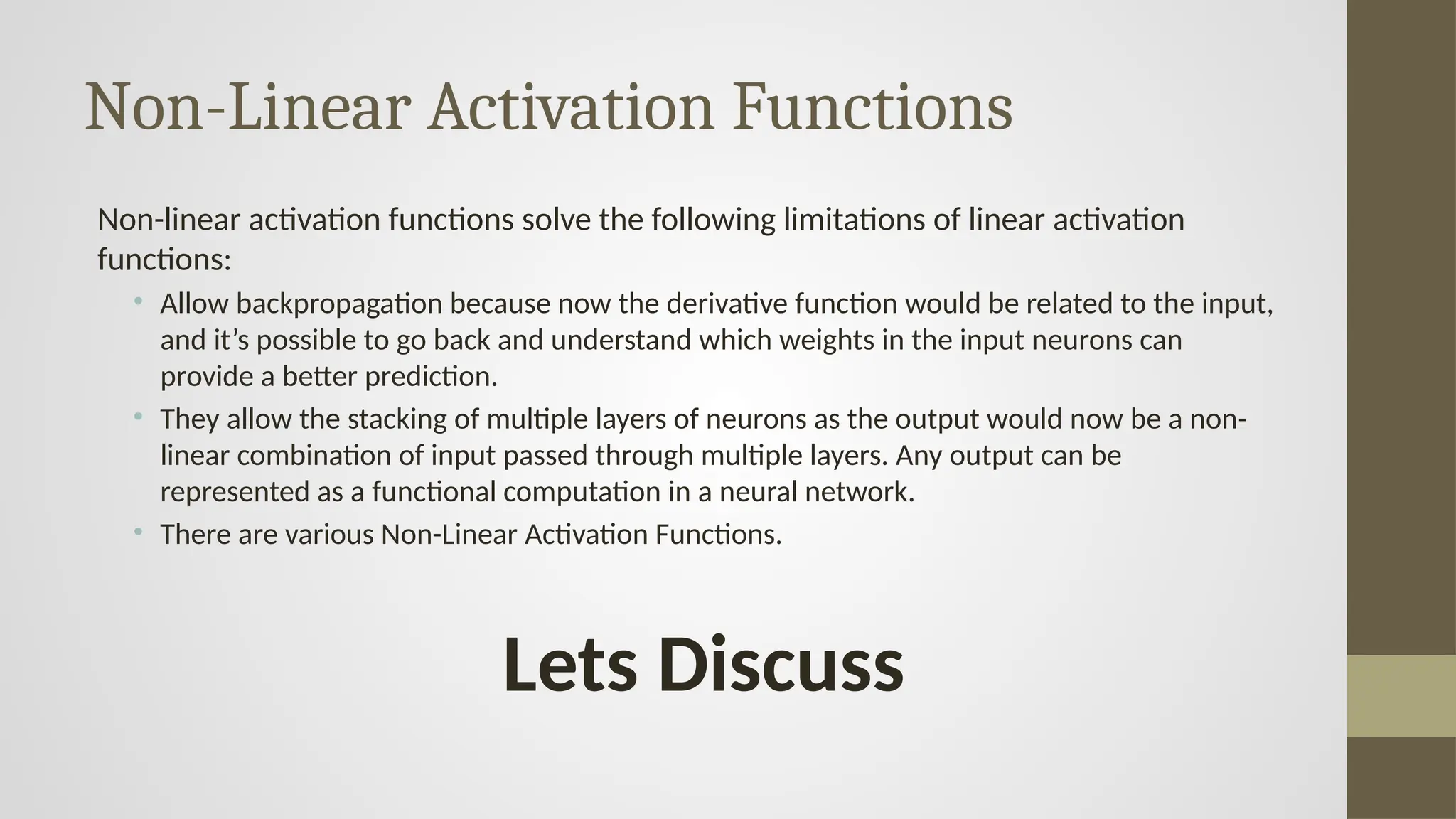 Non-Linear Activation Functions
Non-linear activation functions solve the following limitations of linear activation
functions:
• Allow backpropagation because now the derivative function would be related to the input,
and it’s possible to go back and understand which weights in the input neurons can
provide a better prediction.
• They allow the stacking of multiple layers of neurons as the output would now be a non-
linear combination of input passed through multiple layers. Any output can be
represented as a functional computation in a neural network.
• There are various Non-Linear Activation Functions.
Lets Discuss
 
