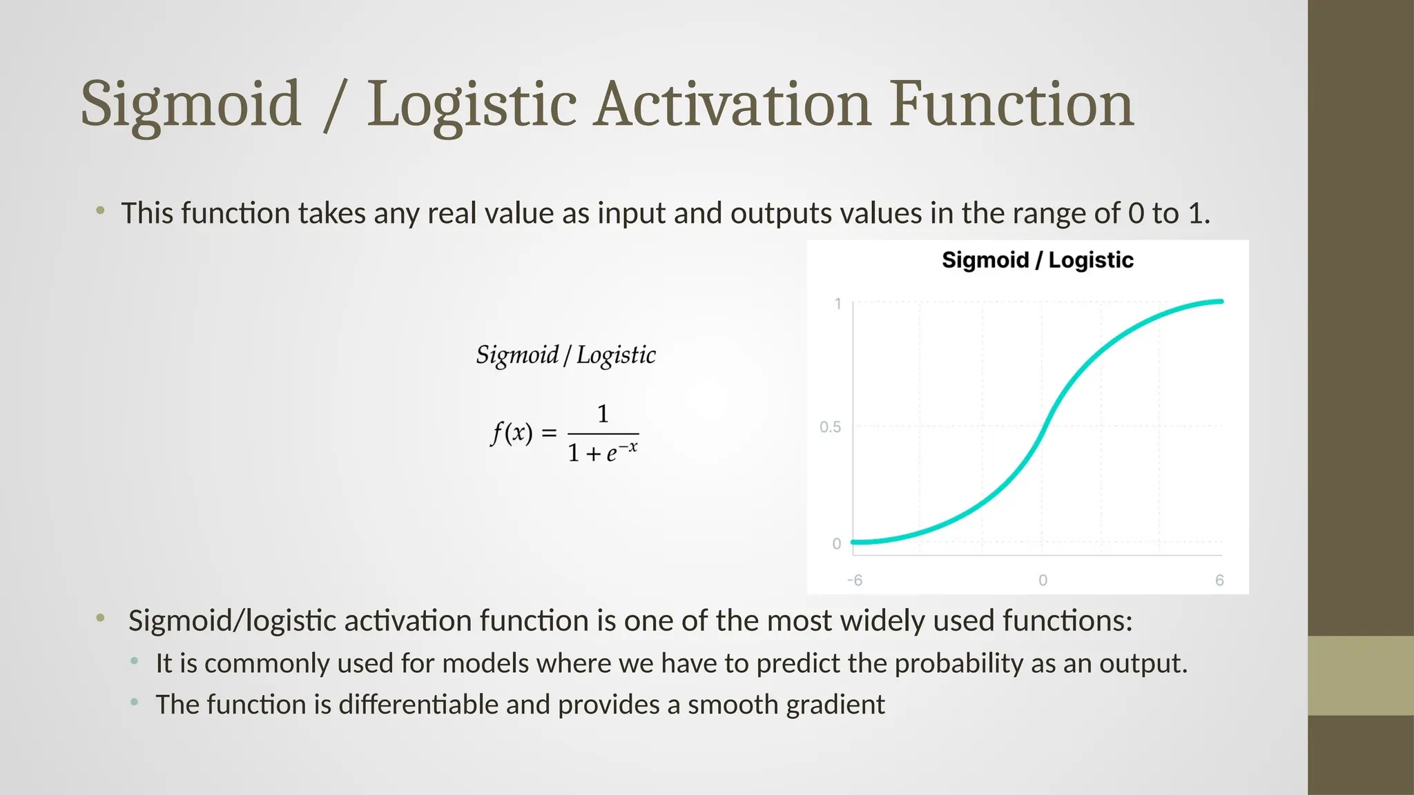 Sigmoid / Logistic Activation Function
• This function takes any real value as input and outputs values in the range of 0 to 1.
• Sigmoid/logistic activation function is one of the most widely used functions:
• It is commonly used for models where we have to predict the probability as an output.
• The function is differentiable and provides a smooth gradient
 