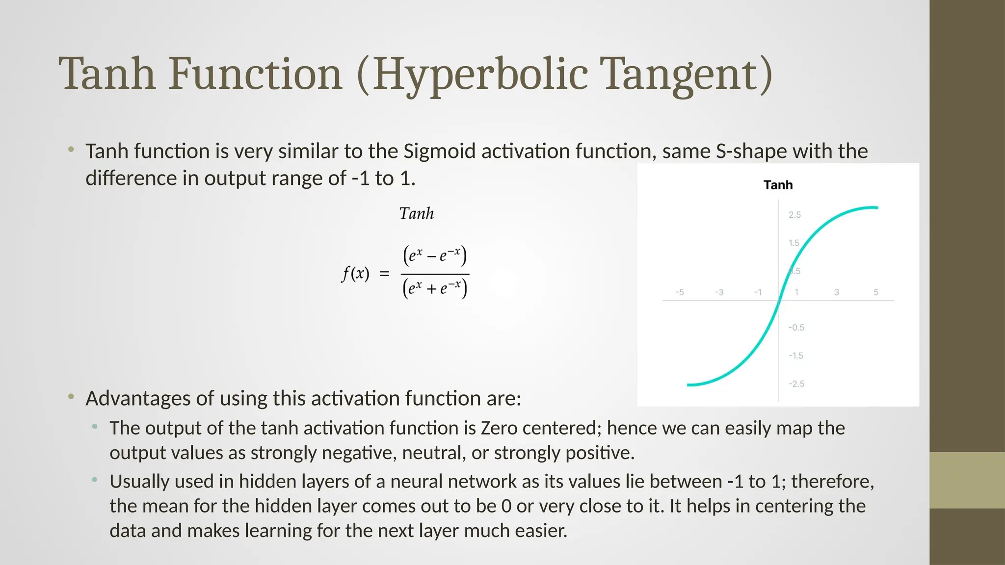 Tanh Function (Hyperbolic Tangent)
• Tanh function is very similar to the Sigmoid activation function, same S-shape with the
difference in output range of -1 to 1.
• Advantages of using this activation function are:
• The output of the tanh activation function is Zero centered; hence we can easily map the
output values as strongly negative, neutral, or strongly positive.
• Usually used in hidden layers of a neural network as its values lie between -1 to 1; therefore,
the mean for the hidden layer comes out to be 0 or very close to it. It helps in centering the
data and makes learning for the next layer much easier.
 