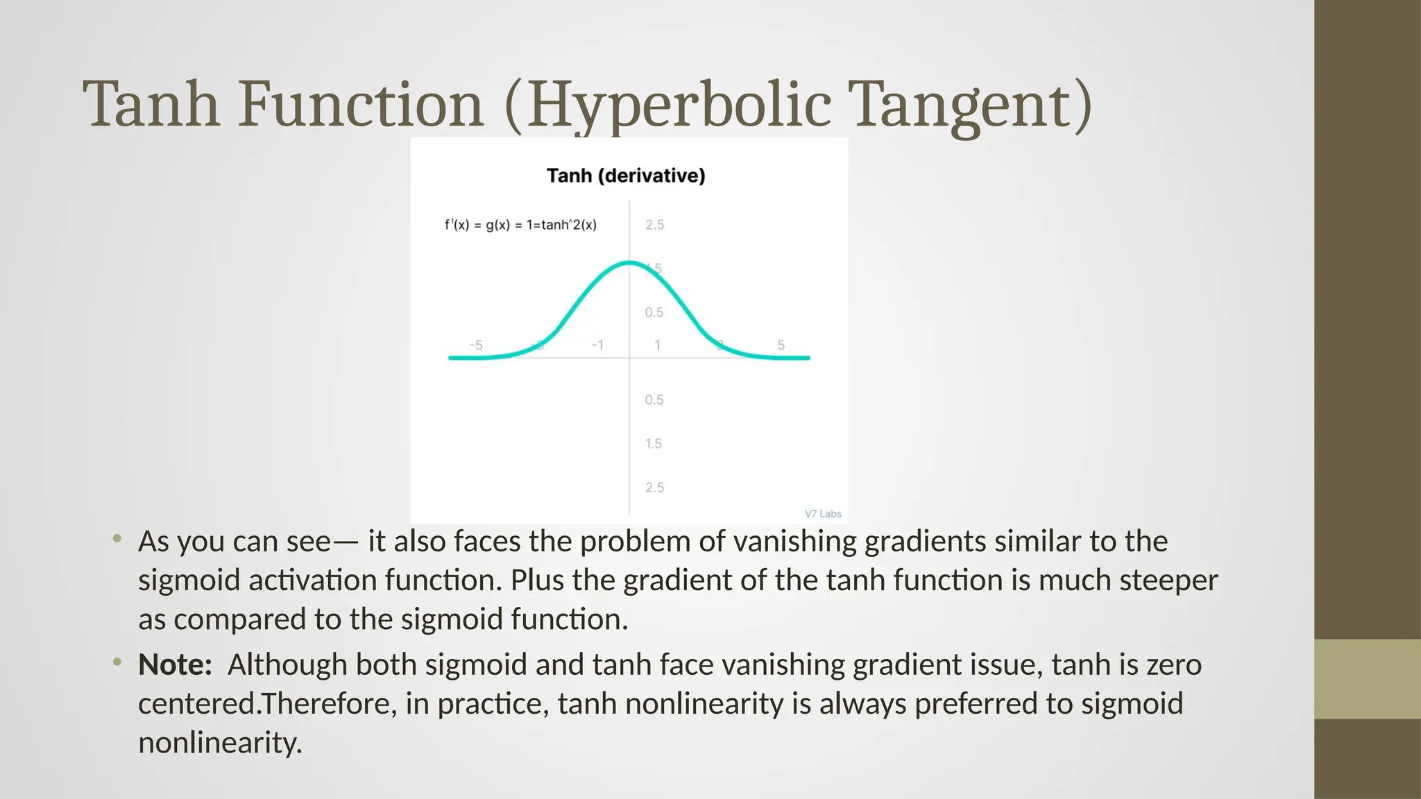 Tanh Function (Hyperbolic Tangent)
• As you can see— it also faces the problem of vanishing gradients similar to the
sigmoid activation function. Plus the gradient of the tanh function is much steeper
as compared to the sigmoid function.
• Note: Although both sigmoid and tanh face vanishing gradient issue, tanh is zero
centered.Therefore, in practice, tanh nonlinearity is always preferred to sigmoid
nonlinearity.
 