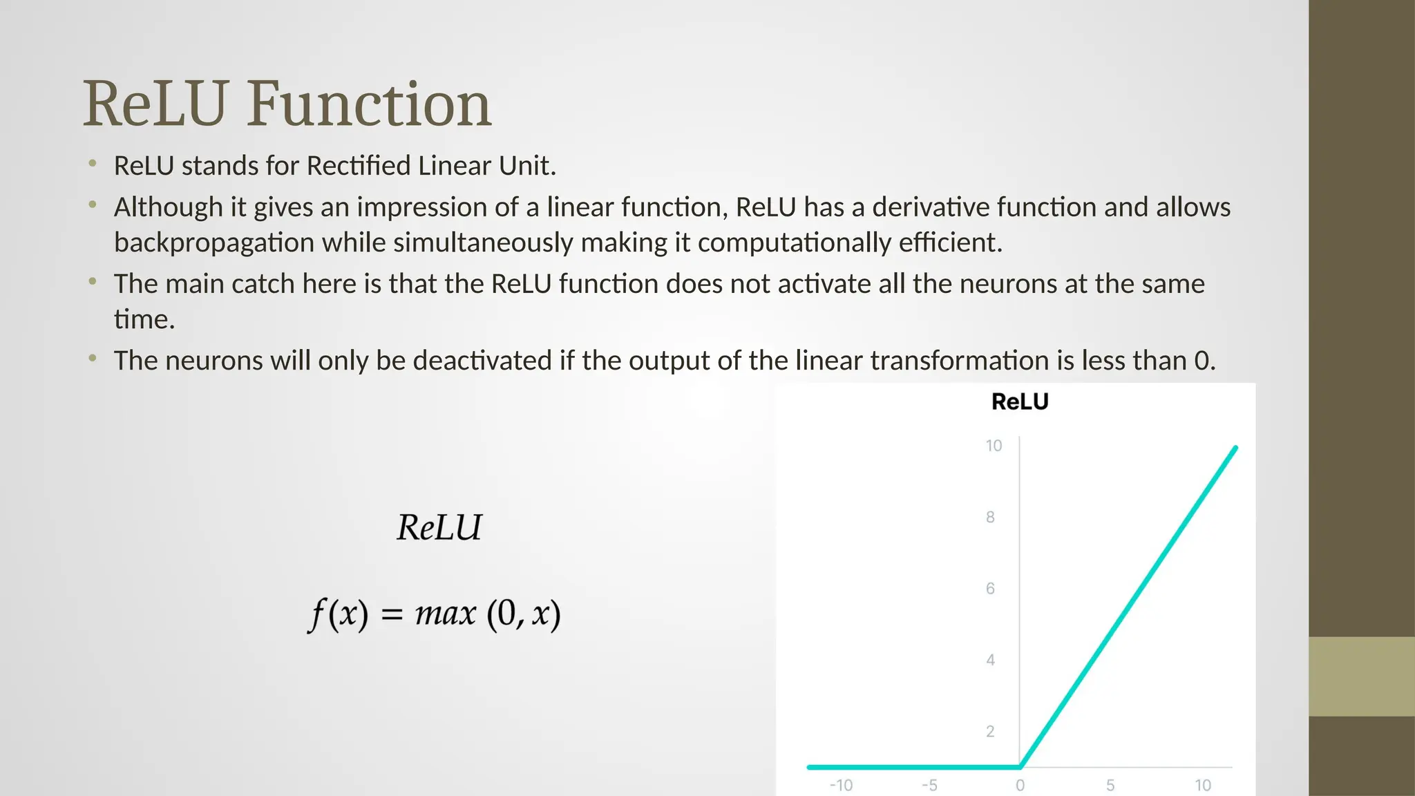 ReLU Function
• ReLU stands for Rectified Linear Unit.
• Although it gives an impression of a linear function, ReLU has a derivative function and allows
backpropagation while simultaneously making it computationally efficient.
• The main catch here is that the ReLU function does not activate all the neurons at the same
time.
• The neurons will only be deactivated if the output of the linear transformation is less than 0.
 