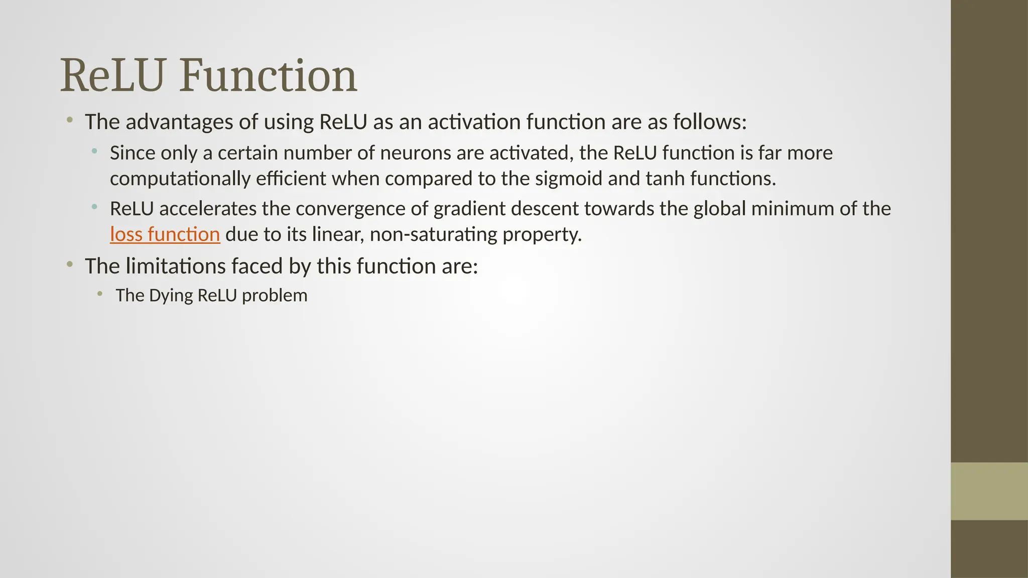 ReLU Function
• The advantages of using ReLU as an activation function are as follows:
• Since only a certain number of neurons are activated, the ReLU function is far more
computationally efficient when compared to the sigmoid and tanh functions.
• ReLU accelerates the convergence of gradient descent towards the global minimum of the
loss function due to its linear, non-saturating property.
• The limitations faced by this function are:
• The Dying ReLU problem
 