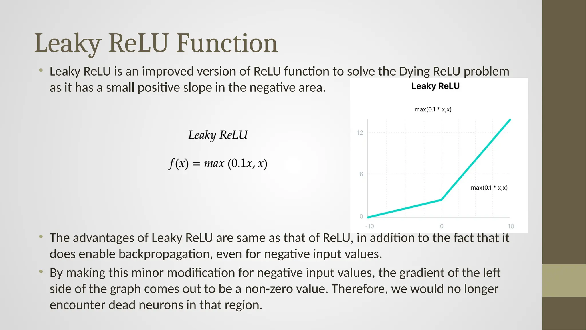 Leaky ReLU Function
• Leaky ReLU is an improved version of ReLU function to solve the Dying ReLU problem
as it has a small positive slope in the negative area.
• The advantages of Leaky ReLU are same as that of ReLU, in addition to the fact that it
does enable backpropagation, even for negative input values.
• By making this minor modification for negative input values, the gradient of the left
side of the graph comes out to be a non-zero value. Therefore, we would no longer
encounter dead neurons in that region.
 
