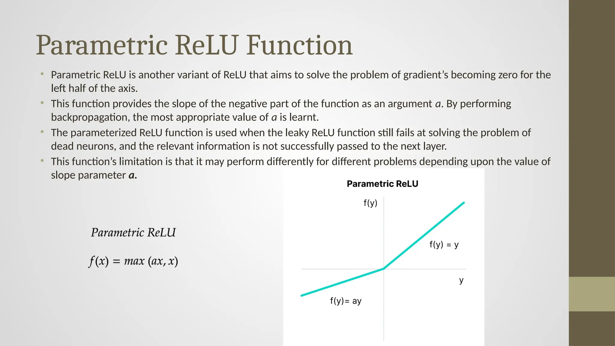 Parametric ReLU Function
• Parametric ReLU is another variant of ReLU that aims to solve the problem of gradient’s becoming zero for the
left half of the axis.
• This function provides the slope of the negative part of the function as an argument a. By performing
backpropagation, the most appropriate value of a is learnt.
• The parameterized ReLU function is used when the leaky ReLU function still fails at solving the problem of
dead neurons, and the relevant information is not successfully passed to the next layer.
• This function’s limitation is that it may perform differently for different problems depending upon the value of
slope parameter a.
 