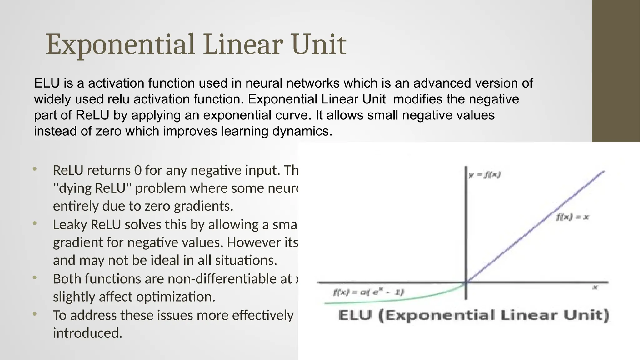 Exponential Linear Unit
• ReLU returns 0 for any negative input. This leads to the
"dying ReLU" problem where some neurons stop learning
entirely due to zero gradients.
• Leaky ReLU solves this by allowing a small, non-zero
gradient for negative values. However its slope is fixed
and may not be ideal in all situations.
• Both functions are non-differentiable at x = 0 which can
slightly affect optimization.
• To address these issues more effectively ELU function was
introduced.
ELU is a activation function used in neural networks which is an advanced version of
widely used relu activation function. Exponential Linear Unit modifies the negative
part of ReLU by applying an exponential curve. It allows small negative values
instead of zero which improves learning dynamics.
 