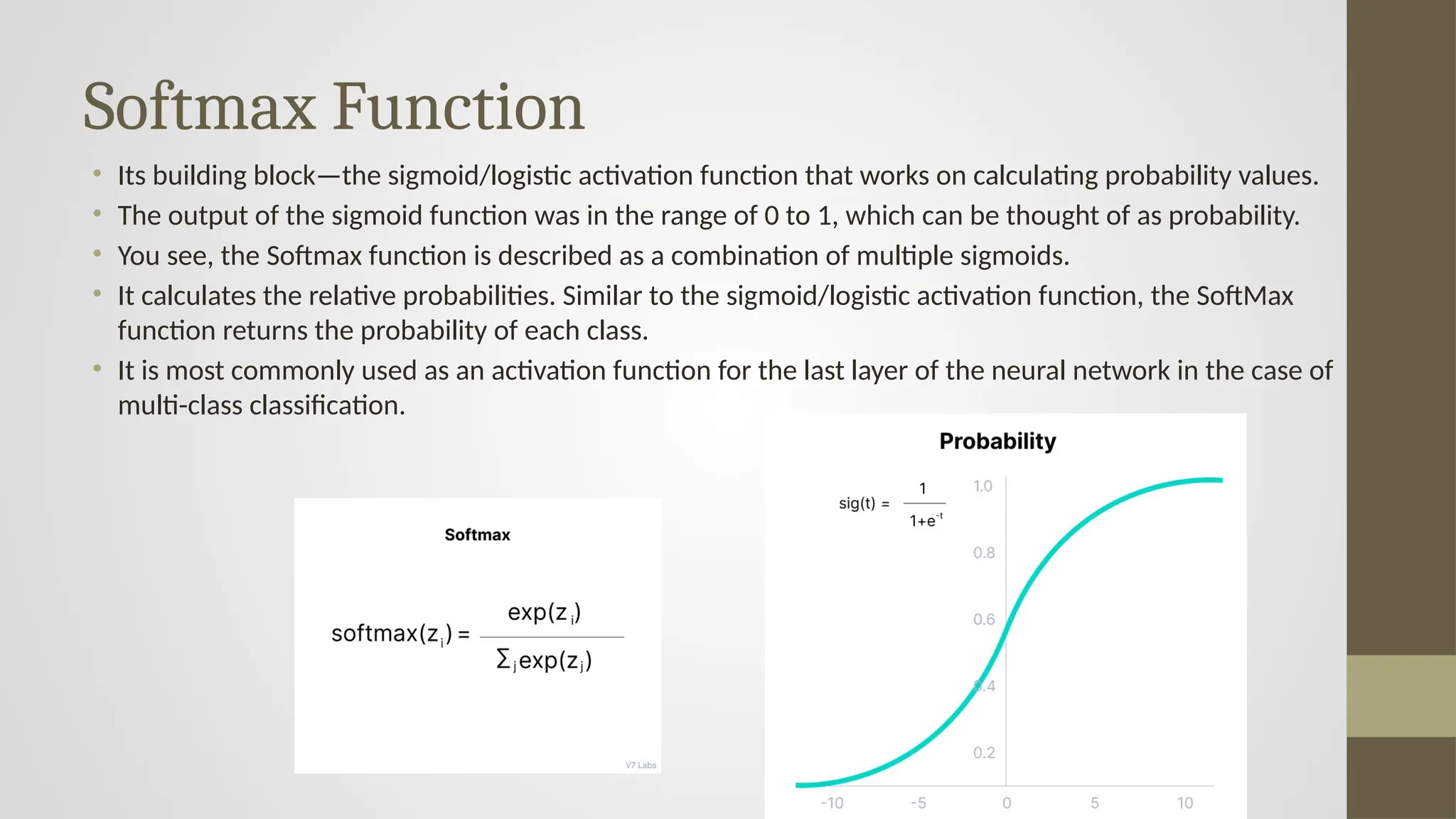 Softmax Function
• Its building block—the sigmoid/logistic activation function that works on calculating probability values.
• The output of the sigmoid function was in the range of 0 to 1, which can be thought of as probability.
• You see, the Softmax function is described as a combination of multiple sigmoids.
• It calculates the relative probabilities. Similar to the sigmoid/logistic activation function, the SoftMax
function returns the probability of each class.
• It is most commonly used as an activation function for the last layer of the neural network in the case of
multi-class classification.
 
