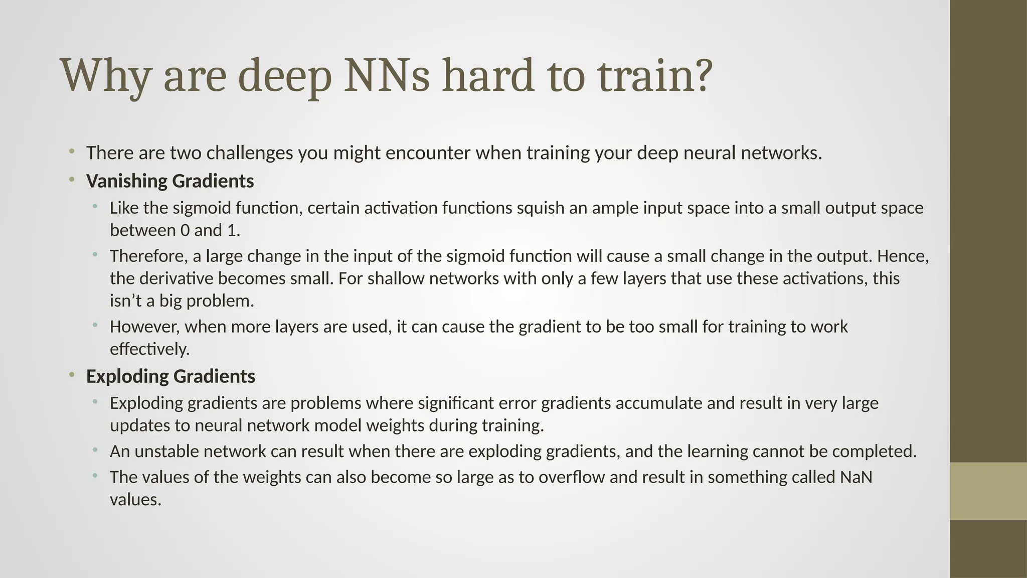 Why are deep NNs hard to train?
• There are two challenges you might encounter when training your deep neural networks.
• Vanishing Gradients
• Like the sigmoid function, certain activation functions squish an ample input space into a small output space
between 0 and 1.
• Therefore, a large change in the input of the sigmoid function will cause a small change in the output. Hence,
the derivative becomes small. For shallow networks with only a few layers that use these activations, this
isn’t a big problem.
• However, when more layers are used, it can cause the gradient to be too small for training to work
effectively.
• Exploding Gradients
• Exploding gradients are problems where significant error gradients accumulate and result in very large
updates to neural network model weights during training.
• An unstable network can result when there are exploding gradients, and the learning cannot be completed.
• The values of the weights can also become so large as to overflow and result in something called NaN
values.
 