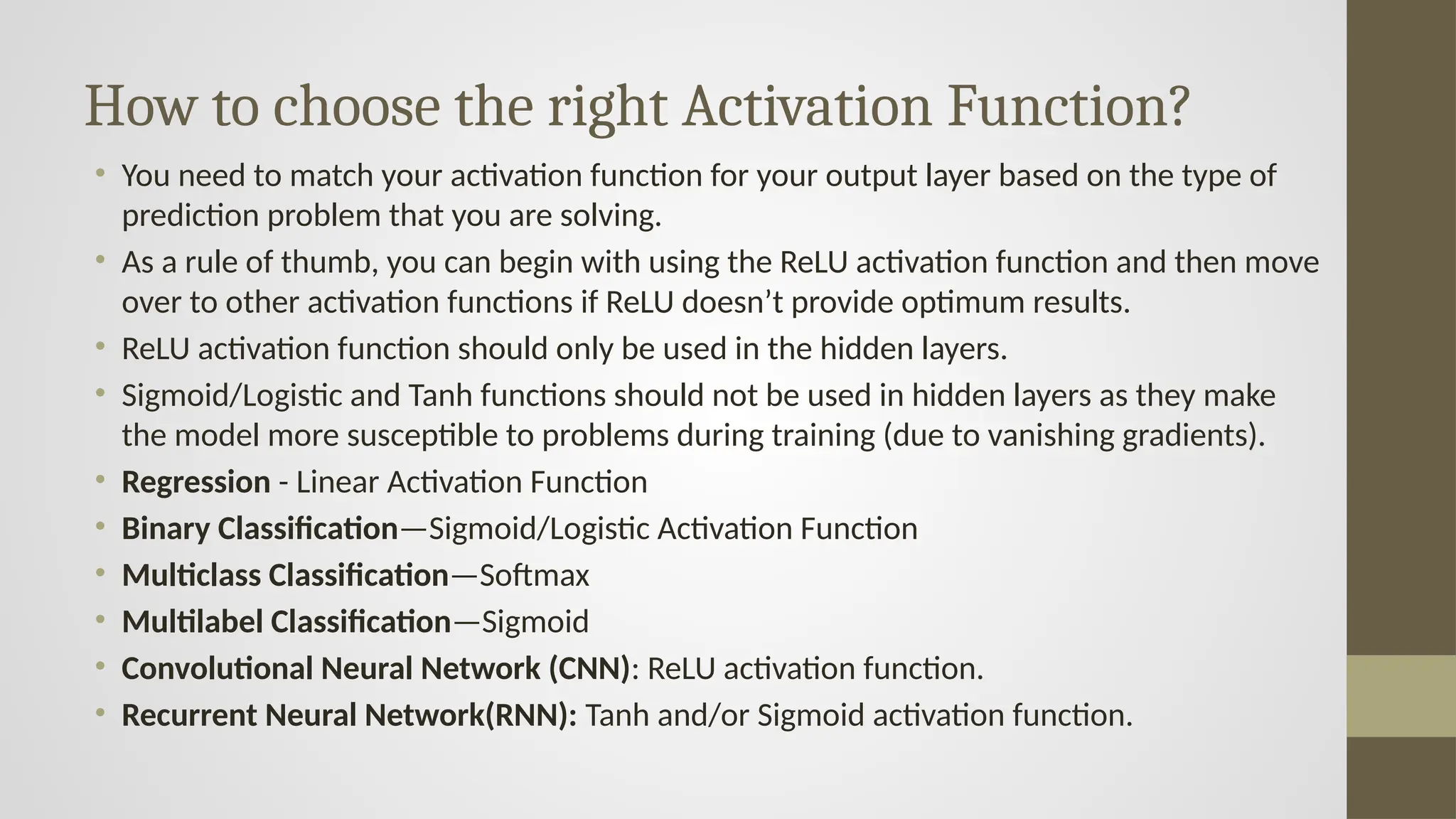 How to choose the right Activation Function?
• You need to match your activation function for your output layer based on the type of
prediction problem that you are solving.
• As a rule of thumb, you can begin with using the ReLU activation function and then move
over to other activation functions if ReLU doesn’t provide optimum results.
• ReLU activation function should only be used in the hidden layers.
• Sigmoid/Logistic and Tanh functions should not be used in hidden layers as they make
the model more susceptible to problems during training (due to vanishing gradients).
• Regression - Linear Activation Function
• Binary Classification—Sigmoid/Logistic Activation Function
• Multiclass Classification—Softmax
• Multilabel Classification—Sigmoid
• Convolutional Neural Network (CNN): ReLU activation function.
• Recurrent Neural Network(RNN): Tanh and/or Sigmoid activation function.
 