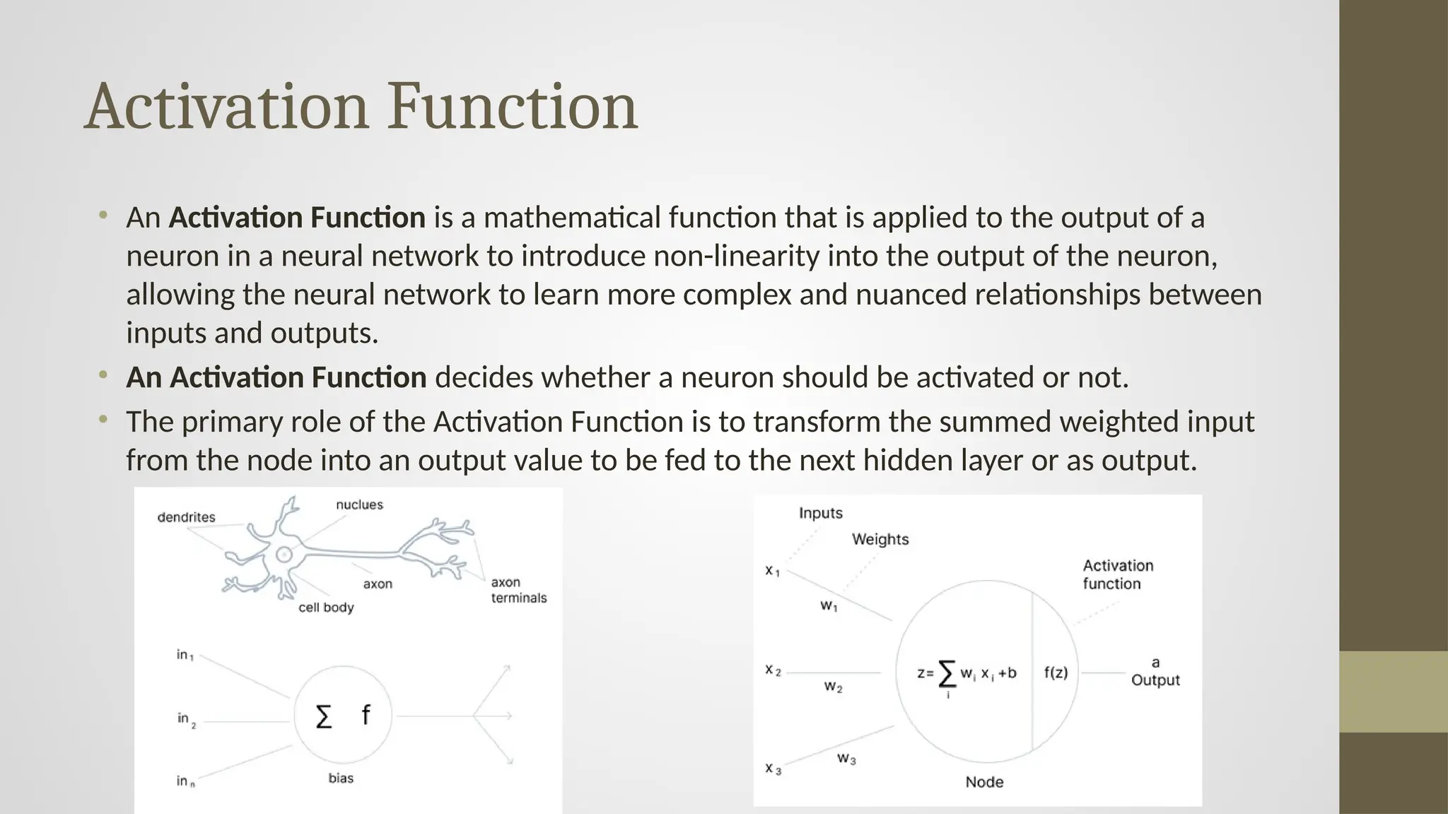 Activation Function
• An Activation Function is a mathematical function that is applied to the output of a
neuron in a neural network to introduce non-linearity into the output of the neuron,
allowing the neural network to learn more complex and nuanced relationships between
inputs and outputs.
• An Activation Function decides whether a neuron should be activated or not.
• The primary role of the Activation Function is to transform the summed weighted input
from the node into an output value to be fed to the next hidden layer or as output.
 