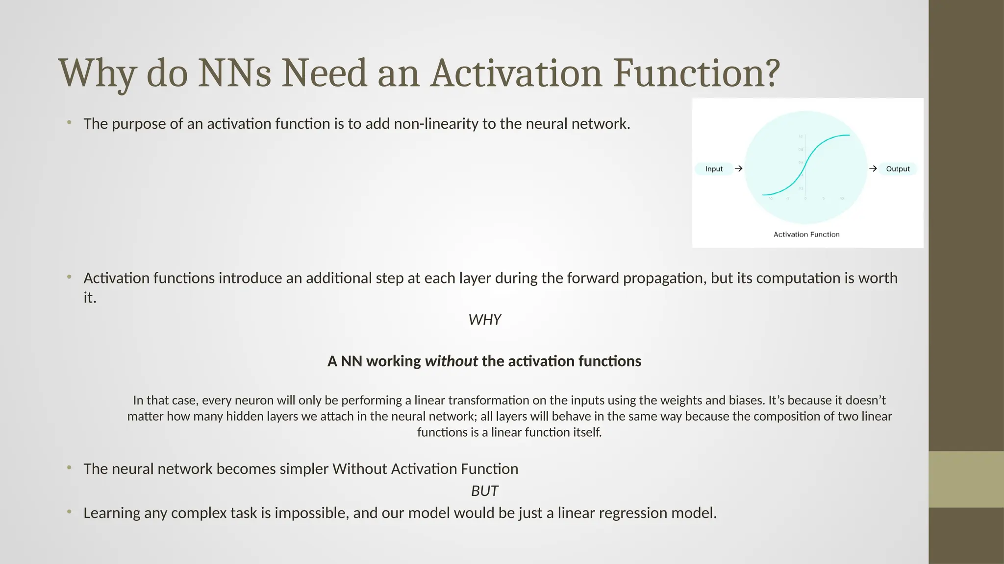 Why do NNs Need an Activation Function?
• The purpose of an activation function is to add non-linearity to the neural network.
• Activation functions introduce an additional step at each layer during the forward propagation, but its computation is worth
it.
WHY
A NN working without the activation functions
In that case, every neuron will only be performing a linear transformation on the inputs using the weights and biases. It’s because it doesn’t
matter how many hidden layers we attach in the neural network; all layers will behave in the same way because the composition of two linear
functions is a linear function itself.
• The neural network becomes simpler Without Activation Function
BUT
• Learning any complex task is impossible, and our model would be just a linear regression model.
 
