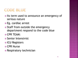  Its term used to announce an emergency of
serious nature
 Eg. cardiac arrest
 Staff from outside the emergency
department respond to the code blue
 CPR TEAM:
 Senior Intensivist
 ICU Registers
 CPR Nurse
 Respiratory technician
16
 