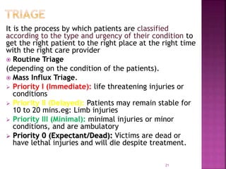 It is the process by which patients are classified
according to the type and urgency of their condition to
get the right patient to the right place at the right time
with the right care provider
 Routine Triage
(depending on the condition of the patients).
 Mass Influx Triage.
 Priority I (Immediate): life threatening injuries or
conditions
 Priority II (Delayed): Patients may remain stable for
10 to 20 mins.eg: Limb injuries
 Priority III (Minimal): minimal injuries or minor
conditions, and are ambulatory
 Priority 0 (Expectant/Dead): Victims are dead or
have lethal injuries and will die despite treatment.
21
 