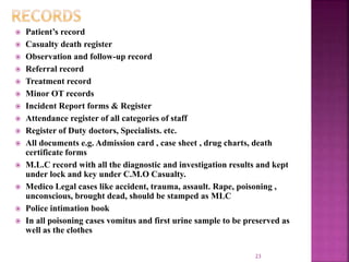  Patient’s record
 Casualty death register
 Observation and follow-up record
 Referral record
 Treatment record
 Minor OT records
 Incident Report forms & Register
 Attendance register of all categories of staff
 Register of Duty doctors, Specialists. etc.
 All documents e.g. Admission card , case sheet , drug charts, death
certificate forms
 M.L.C record with all the diagnostic and investigation results and kept
under lock and key under C.M.O Casualty.
 Medico Legal cases like accident, trauma, assault. Rape, poisoning ,
unconscious, brought dead, should be stamped as MLC
 Police intimation book
 In all poisoning cases vomitus and first urine sample to be preserved as
well as the clothes
23
 