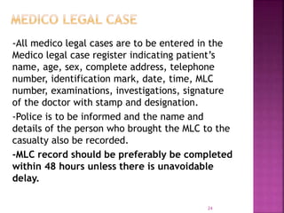-All medico legal cases are to be entered in the
Medico legal case register indicating patient’s
name, age, sex, complete address, telephone
number, identification mark, date, time, MLC
number, examinations, investigations, signature
of the doctor with stamp and designation.
-Police is to be informed and the name and
details of the person who brought the MLC to the
casualty also be recorded.
-MLC record should be preferably be completed
within 48 hours unless there is unavoidable
delay.
24
 