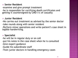  Senior Resident
-examine and give prompt treatment
-he is responsible for certifying death certificates and
getting it countersigned by CMO i/c of casualty
 Junior Resident
-He carries out treatment as advised by the senior doctor
-take rounds along with senior resident
-Perform minor operations and write patient’s case sheet in
legible handwriting.
 Specialist
-he will be in regular duty or on call
-put his notes in the case sheet when he is consulted
-Give expert guidance
-Guide his subordinate staff
-Train junior doctors in handling emergency cases
26
 