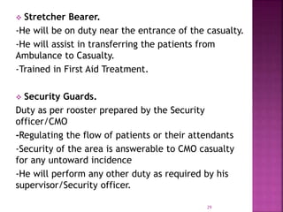  Stretcher Bearer.
-He will be on duty near the entrance of the casualty.
-He will assist in transferring the patients from
Ambulance to Casualty.
-Trained in First Aid Treatment.
 Security Guards.
Duty as per rooster prepared by the Security
officer/CMO
-Regulating the flow of patients or their attendants
-Security of the area is answerable to CMO casualty
for any untoward incidence
-He will perform any other duty as required by his
supervisor/Security officer.
29
 