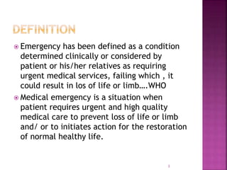  Emergency has been defined as a condition
determined clinically or considered by
patient or his/her relatives as requiring
urgent medical services, failing which , it
could result in los of life or limb….WHO
 Medical emergency is a situation when
patient requires urgent and high quality
medical care to prevent loss of life or limb
and/ or to initiates action for the restoration
of normal healthy life.
3
 