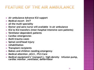  Air ambulance Advance ICU support
 Medical escort 24/7
 all the multi speciality
 Doctor and aero nurse will available in air ambulance
 ICU to ICU transfers (inter-hospital intensive care patients)
 Ventilator-dependent patients
 Cardiac emergencies
 Multi-trauma cases
 Spinal cord/head injury
 rehabilitation
 Transplant recipients
 Babies and children needing emergency
 Medical attention ,ACLS , ITLS Care
 Medical equipment's’ transport s high-density infusion pump,
cardiac monitor ,ventilator, defibrillator
36
 