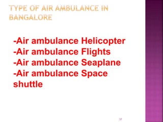 has different type of the air ambulance to help the society in
all the ne of rescue mainly its is classifieds as per
-Air ambulance Helicopter
-Air ambulance Flights
-Air ambulance Seaplane
-Air ambulance Space
shuttle
37
 
