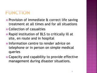  Provision of immediate & correct life saving
treatment at all times and for all situations
 Collection of casualties
 Rapid institution of BLS to critically ill at
site, en route and in hospital
 Information centre to render advice on
telephone or in person on simple medical
queries
 Capacity and capability to provide effective
management during disaster situations.
4
 