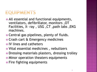  All essential and functional equipments,
ventilators, defibrillator, monitors ,OT
Facilities, X- ray , USG ,CT ,path labs ,EKG
machines.
 Central gas pipelines, plenty of fluids.
 Crash cart & Emergency medicines
 IV lines and catheters
 Vital essential medicines , nebulizers
 Dressing materials plasters, dressing trolley
 Minor operation theaters equipments
 Fire fighting equipments
7
 