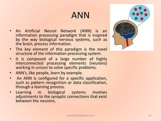 ANN
• An Artificial Neural Network (ANN) is an
information processing paradigm that is inspired
by the way biological nervous systems, such as
the brain, process information.
• The key element of this paradigm is the novel
structure of the information processing system.
• It is composed of a large number of highly
interconnected processing elements (neurons)
working in unison to solve specific problems.
• ANN’s, like people, learn by example.
• An ANN is configured for a specific application,
such as pattern recognition or data classification,
through a learning process.
• Learning in biological systems involves
adjustments to the synaptic connections that exist
between the neurons.
10ashokktiwari@gmail.com
 
