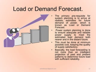 Load or Demand Forecast.
• The primary pre-requisite for
system planning is to arrive at
realistic estimates for future
demand of power, which is
known as Load or Demand
Forecast.
• Power system planning is done
to ensure adequate and reliable
power supply to meet the
estimated load demand both
nearer and in the distant future.
• This must be done at minimum
possible cost, keeping the quality
of supply satisfactory.
• Basically, the load forecasting is
not more than an intelligent
projection of past and present
patterns to determine future load
with sufficient reliability.
13ashokktiwari@gmail.com
 
