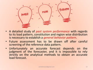 • A detailed study of past system performance with regards
to its load pattern, constitution and region wise distribution
is necessary to establish a general behavior pattern.
• Future assessment has to be drawn off after careful
screening of the reference data pattern.
• Unfortunately an accurate forecast depends on the
judgment of the forecaster, and it is impossible to rely
strictly on the analytical methods to obtain an accurate
load forecast.
14ashokktiwari@gmail.com
 