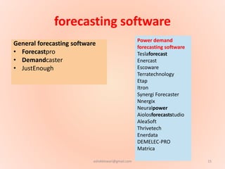 forecasting software
General forecasting software
• Forecastpro
• Demandcaster
• JustEnough
Power demand
forecasting software
Teslaforecast
Enercast
Escoware
Terratechnology
Etap
Itron
Synergi Forecaster
Nnergix
Neuralpower
Aiolosforecaststudio
AleaSoft
Thrivetech
Enerdata
DEMELEC-PRO
Matrica
15ashokktiwari@gmail.com
 