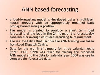 ANN based forecasting
• a load-forecasting model is developed using a multilayer
neural network with an appropriately modified back
propagation-learning algorithm.
• The model is created to produce a short term load
forecasting of the load in the 24 hours of the forecast day
concerned or average daily load according to requirement.
• The real load data that used for the ANN training was taken
from Load Dispatch Centre.
• Data for the month of January for three calendar years
(1997, 1998, 1999) was taken for training the proposed
ANN model and the data for calendar year 2000 was use to
compare the forecasted data.
16ashokktiwari@gmail.com
 