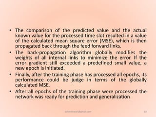 • The comparison of the predicted value and the actual
known value for the processed time slot resulted in a value
of the calculated mean square error (MSE), which is then
propagated back through the feed forward links.
• The back-propagation algorithm globally modifies the
weights of all internal links to minimize the error. If the
error gradient still exceeded a predefined small value, a
new epoch is initiated.
• Finally, after the training phase has processed all epochs, its
performance could be judge in terms of the globally
calculated MSE.
• After all epochs of the training phase were processed the
network was ready for prediction and generalization
19ashokktiwari@gmail.com
 