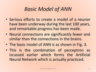 Basic Model of ANN
• Serious efforts to create a model of a neuron
have been underway during the last 100 years,
and remarkable progress has been made.
• Neural connections are significantly fewer and
similar than the connections in the brains.
• The basic model of ANN is as shown in Fig. 3.
• This is the combination of perceptron as
iscussed earlier which forms the Artificial
Neural Network which is actually practiced.
23ashokktiwari@gmail.com
 