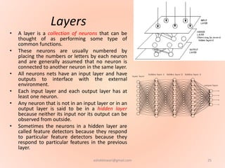 Layers
• A layer is a collection of neurons that can be
thought of as performing some type of
common functions.
• These neurons are usually numbered by
placing the numbers or letters by each neuron
and are generally assumed that no neuron is
connected to another neuron in the same layer.
• All neurons nets have an input layer and have
outputs to interface with the external
environment.
• Each input layer and each output layer has at
least one neuron.
• Any neuron that is not in an input layer or in an
output layer is said to be in a hidden layer
because neither its input nor its output can be
observed from outside.
• Sometimes the neurons in a hidden layer are
called feature detectors because they respond
to particular feature detectors because they
respond to particular features in the previous
layer.
25ashokktiwari@gmail.com
 