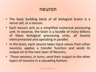 neuron
• The basic building block of all biological brains is a
nerve cell, or a neuron.
• Each neuron acts as a simplified numerical processing
unit. In essence, the brain is a bundle of many billions
of these biological processing units, all heavily
interconnected and operating in parallel.
• In the brain, each neuron takes input values from other
neurons, applies a transfer function and sends its
output on to the next layer of Neurons.
• These neurons, in turns, send their output to the other
layers of neurons in a cascading fashion.
3ashokktiwari@gmail.com
 