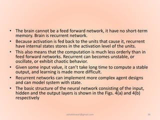 • The brain cannot be a feed forward network, it have no short-term
memory. Brain is recurrent network.
• Because activation is fed back to the units that cause it, recurrent
have internal states stores in the activation level of the units.
• This also means that the computation is much less orderly than in
feed forward networks. Recurrent can becomes unstable, or
oscillate, or exhibit chaotic behavior.
• Given some input value, it can’t take long time to compute a stable
output, and learning is made more difficult.
• Recurrent networks can implement more complex agent designs
and can model system with state.
• The basic structure of the neural network consisting of the input,
hidden and the output layers is shown in the Figs. 4(a) and 4(b)
respectively
34ashokktiwari@gmail.com
 
