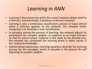 Learning in ANN
• Learning is the process by which the neural network adapts itself to
a stimulus, and eventually, it produces a desired response.
• Learning is also a continuous classification process of input stimuli
when a stimulus appears at the network; the network either
recognizes it or develops a new classification.
• In actuality, during the process of learning, the network adjusts its
parameters the synaptic weights, in response to an input stimulus
so that its actual output response is the same as the desired one,
the network has completed the learning phase in other words, it
has ‘acquired knowledge’.
• Mathematical expressions, learning equations describe the learning
process for the paradigm, which in actuality is the process for self
adjusting its synaptic weights.
38ashokktiwari@gmail.com
 