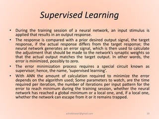 Supervised Learning
• During the training session of a neural network, an input stimulus is
applied that results in an output response.
• The response is compared with a prior desired output signal, the target
response, if the actual response differs from the target response; the
neural network generates an error signal, which is then used to calculate
the adjustment that should be made to the network’s synaptic weights so
that the actual output matches the target output. In other words, the
error is minimized, possibly to zero.
• The error minimization process requires a special circuit known as
supervisor; hence, the name, ‘supervised learning’.
• With ANN the amount of calculation required to minimize the error
depends on the algorithm used; Some parameters to watch, are the time
required per iteration, the number of iterations per input pattern for the
error to reach minimum during the training session, whether the neural
network has reached a global minimum or a local one, and, if a local one,
whether the network can escape from it or it remains trapped.
39ashokktiwari@gmail.com
 