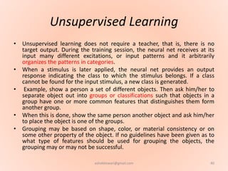 Unsupervised Learning
• Unsupervised learning does not require a teacher, that is, there is no
target output. During the training session, the neural net receives at its
input many different excitations, or input patterns and it arbitrarily
organizes the patterns in categories.
• When a stimulus is later applied, the neural net provides an output
response indicating the class to which the stimulus belongs. If a class
cannot be found for the input stimulus, a new class is generated.
• Example, show a person a set of different objects. Then ask him/her to
separate object out into groups or classifications such that objects in a
group have one or more common features that distinguishes them form
another group.
• When this is done, show the same person another object and ask him/her
to place the object is one of the groups.
• Grouping may be based on shape, color, or material consistency or on
some other property of the object. If no guidelines have been given as to
what type of features should be used for grouping the objects, the
grouping may or may not be successful.
40ashokktiwari@gmail.com
 