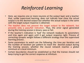 Reinforced Learning
• Here, we requires one or more neurons at the output layer and a teacher
that, unlike supervised learning, does not indicate how close the actual
output is to the desired output but whether the actual output is the same
with the target output response is obtained.
• The teacher does not present the target output to the network, but
presents only a pass/fail indication. Thus, the error signal generated
during the training session is binary: pass or fail.
• If the teacher’s indication is ‘bad’ the network readjusts its parameters
and tries again and again until it get output response right. Process of
correcting synaptic weight follows a different strategy than the supervised
learning process .
• Some parameters to watch are the following: the time per iteration and
the number of iteration per pattern to reach the desired output during
the training session, whether the neural network reaches a global
minimum or a local minimum.
• Certain boundaries should be established so that the trainee should not
keep trying to get the correct response at infinitum.
41ashokktiwari@gmail.com
 