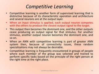 Competitive Learning
• Competitive learning is another form of supervised learning that is
distinctive because of its characteristic operation and architecture
and several neurons are at the output layer.
• When an input stimulus is applied, each output neuron competes
with the others to produce the closest output signal to the target.
• This output then becomes the dominant one, and the other outputs
cease producing an output signal for that stimulus. For another
stimulus, another output neuron becomes the dominant one, and
so on.
• When an ANN with competitive learning is part of greater ANN
system then, because of connectivity issues, these random
specializations may not always be desirable.
• Competitive learning is frequently encountered in groups of people
where each member of the group was selected and trained to
perform specific tasks based on the principle of the right person at
the right time at the right place.
42ashokktiwari@gmail.com
 