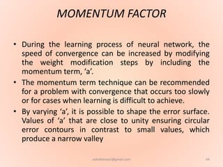 MOMENTUM FACTOR
• During the learning process of neural network, the
speed of convergence can be increased by modifying
the weight modification steps by including the
momentum term, ‘a’.
• The momentum term technique can be recommended
for a problem with convergence that occurs too slowly
or for cases when learning is difficult to achieve.
• By varying ‘a’, it is possible to shape the error surface.
Values of ‘a’ that are close to unity ensuring circular
error contours in contrast to small values, which
produce a narrow valley
44ashokktiwari@gmail.com
 