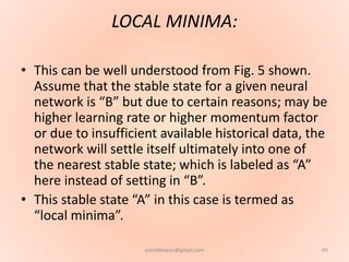LOCAL MINIMA:
• This can be well understood from Fig. 5 shown.
Assume that the stable state for a given neural
network is “B” but due to certain reasons; may be
higher learning rate or higher momentum factor
or due to insufficient available historical data, the
network will settle itself ultimately into one of
the nearest stable state; which is labeled as “A”
here instead of setting in “B”.
• This stable state “A” in this case is termed as
“local minima”.
45ashokktiwari@gmail.com
 