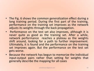 • The Fig. 6 shows the common generalization effect during a
long training period. During the first part of the training,
performance on the training set improves as the network
adjusts its weights through the back propagation.
• Performance on the test set also improves, although it is
never quite as good as the training set. After a while,
network performance reaches a plateau as the weights
shift around, looking for a path to further improvement.
Ultimately, it is found and the performance on the training
set improves again. But the performance on the test set
gets worse.
• Because the network has begun to memorize the individual
input-output pairs rather than setting for weights that
generally describe the mapping for all cases
49ashokktiwari@gmail.com
 
