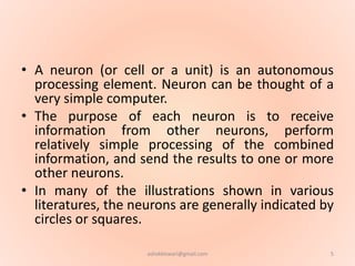 • A neuron (or cell or a unit) is an autonomous
processing element. Neuron can be thought of a
very simple computer.
• The purpose of each neuron is to receive
information from other neurons, perform
relatively simple processing of the combined
information, and send the results to one or more
other neurons.
• In many of the illustrations shown in various
literatures, the neurons are generally indicated by
circles or squares.
5ashokktiwari@gmail.com
 