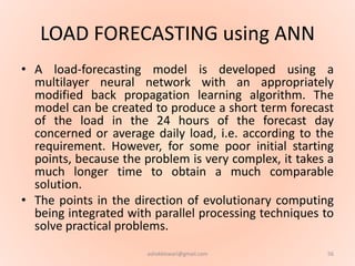 LOAD FORECASTING using ANN
• A load-forecasting model is developed using a
multilayer neural network with an appropriately
modified back propagation learning algorithm. The
model can be created to produce a short term forecast
of the load in the 24 hours of the forecast day
concerned or average daily load, i.e. according to the
requirement. However, for some poor initial starting
points, because the problem is very complex, it takes a
much longer time to obtain a much comparable
solution.
• The points in the direction of evolutionary computing
being integrated with parallel processing techniques to
solve practical problems.
56ashokktiwari@gmail.com
 
